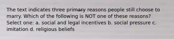 The text indicates three primary reasons people still choose to marry. Which of the following is NOT one of these reasons? Select one: a. social and legal incentives b. social pressure c. imitation d. religious beliefs