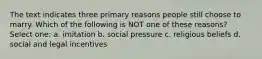 The text indicates three primary reasons people still choose to marry. Which of the following is NOT one of these reasons? Select one: a. imitation b. social pressure c. religious beliefs d. social and legal incentives