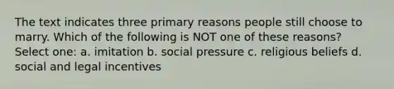 The text indicates three primary reasons people still choose to marry. Which of the following is NOT one of these reasons? Select one: a. imitation b. social pressure c. religious beliefs d. social and legal incentives