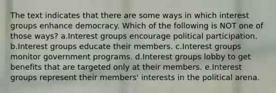 The text indicates that there are some ways in which interest groups enhance democracy. Which of the following is NOT one of those ways? a.Interest groups encourage political participation. b.Interest groups educate their members. c.Interest groups monitor government programs. d.Interest groups lobby to get benefits that are targeted only at their members. e.Interest groups represent their members' interests in the political arena.