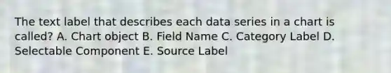 The text label that describes each data series in a chart is called? A. Chart object B. Field Name C. Category Label D. Selectable Component E. Source Label