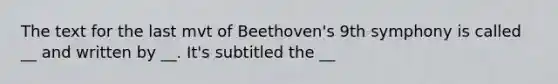 The text for the last mvt of Beethoven's 9th symphony is called __ and written by __. It's subtitled the __