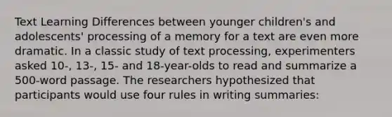 Text Learning Differences between younger children's and adolescents' processing of a memory for a text are even more dramatic. In a classic study of text processing, experimenters asked 10-, 13-, 15- and 18-year-olds to read and summarize a 500-word passage. The researchers hypothesized that participants would use four rules in writing summaries: