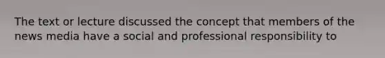 The text or lecture discussed the concept that members of the news media have a social and professional responsibility to