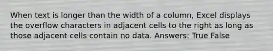 When text is longer than the width of a column, Excel displays the overflow characters in adjacent cells to the right as long as those adjacent cells contain no data. Answers: True False