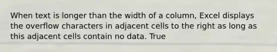 When text is longer than the width of a column, Excel displays the overflow characters in adjacent cells to the right as long as this adjacent cells contain no data. True