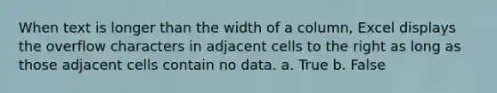 When text is longer than the width of a column, Excel displays the overflow characters in adjacent cells to the right as long as those adjacent cells contain no data. a. True b. False