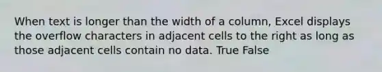 When text is longer than the width of a column, Excel displays the overflow characters in adjacent cells to the right as long as those adjacent cells contain no data. True False