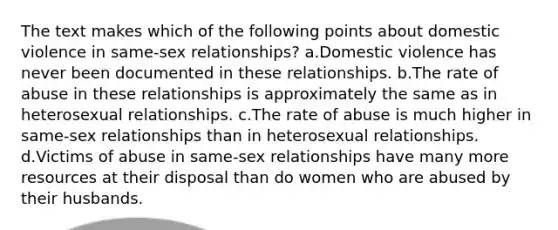 The text makes which of the following points about domestic violence in same-sex relationships? a.Domestic violence has never been documented in these relationships. b.The rate of abuse in these relationships is approximately the same as in heterosexual relationships. c.The rate of abuse is much higher in same-sex relationships than in heterosexual relationships. d.Victims of abuse in same-sex relationships have many more resources at their disposal than do women who are abused by their husbands.