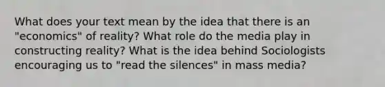 What does your text mean by the idea that there is an "economics" of reality? What role do the media play in constructing reality? What is the idea behind Sociologists encouraging us to "read the silences" in mass media?