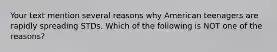 Your text mention several reasons why American teenagers are rapidly spreading STDs. Which of the following is NOT one of the reasons?