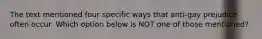 The text mentioned four specific ways that anti-gay prejudice often occur. Which option below is NOT one of those mentioned?