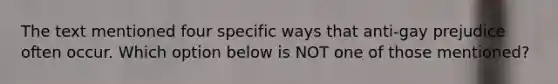 The text mentioned four specific ways that anti-gay prejudice often occur. Which option below is NOT one of those mentioned?