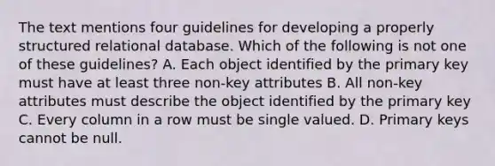 The text mentions four guidelines for developing a properly structured relational database. Which of the following is not one of these guidelines? A. Each object identified by the primary key must have at least three non-key attributes B. All non-key attributes must describe the object identified by the primary key C. Every column in a row must be single valued. D. Primary keys cannot be null.