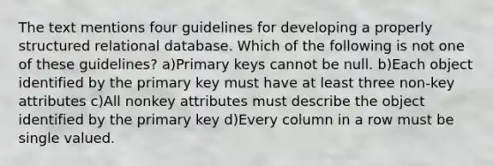 The text mentions four guidelines for developing a properly structured relational database. Which of the following is not one of these guidelines? a)Primary keys cannot be null. b)Each object identified by the primary key must have at least three non-key attributes c)All nonkey attributes must describe the object identified by the primary key d)Every column in a row must be single valued.