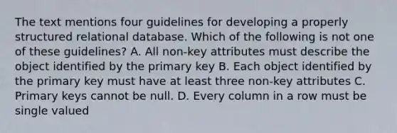 The text mentions four guidelines for developing a properly structured relational database. Which of the following is not one of these guidelines? A. All non-key attributes must describe the object identified by the primary key B. Each object identified by the primary key must have at least three non-key attributes C. Primary keys cannot be null. D. Every column in a row must be single valued