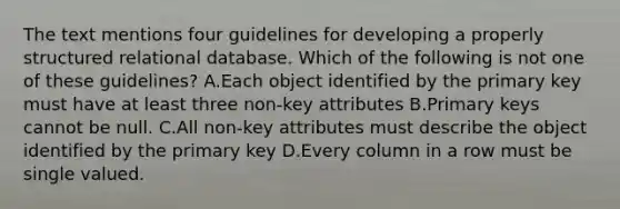 The text mentions four guidelines for developing a properly structured relational database. Which of the following is not one of these guidelines? A.Each object identified by the primary key must have at least three non-key attributes B.Primary keys cannot be null. C.All non-key attributes must describe the object identified by the primary key D.Every column in a row must be single valued.