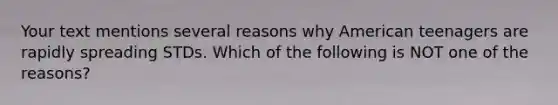 Your text mentions several reasons why American teenagers are rapidly spreading STDs. Which of the following is NOT one of the reasons?