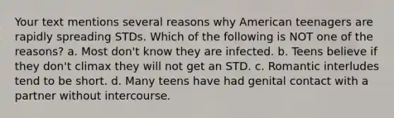 Your text mentions several reasons why American teenagers are rapidly spreading STDs. Which of the following is NOT one of the reasons? a. Most don't know they are infected. b. Teens believe if they don't climax they will not get an STD. c. Romantic interludes tend to be short. d. Many teens have had genital contact with a partner without intercourse.