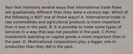 Your text mentions several ways that international trade flows are qualitatively different than they were a century ago. Which of the following is NOT one of those​ ways? A. International trade in raw commodities and agricultural products is more important than it was in the past. B. It is possible to trade some types of services in a way that was not possible in the past. C.Firms' investment spending on capital goods is more important than in the past. D. Multinational corporations play a bigger role in production than they did in the past.