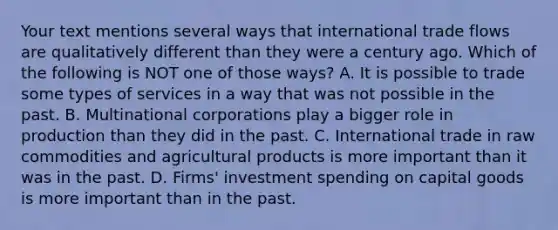 Your text mentions several ways that international trade flows are qualitatively different than they were a century ago. Which of the following is NOT one of those​ ways? A. It is possible to trade some types of services in a way that was not possible in the past. B. Multinational corporations play a bigger role in production than they did in the past. C. International trade in raw commodities and agricultural products is more important than it was in the past. D. ​Firms' investment spending on capital goods is more important than in the past.