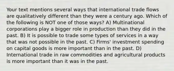 Your text mentions several ways that international trade flows are qualitatively different than they were a century ago. Which of the following is NOT one of those ways? A) Multinational corporations play a bigger role in production than they did in the past. B) It is possible to trade some types of services in a way that was not possible in the past. C) Firms' investment spending on capital goods is more important than in the past. D) International trade in raw commodities and agricultural products is more important than it was in the past.