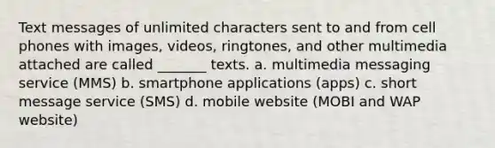 Text messages of unlimited characters sent to and from cell phones with images, videos, ringtones, and other multimedia attached are called _______ texts. a. multimedia messaging service (MMS) b. smartphone applications (apps) c. short message service (SMS) d. mobile website (MOBI and WAP website)