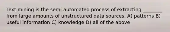 Text mining is the semi-automated process of extracting ________ from large amounts of unstructured data sources. A) patterns B) useful information C) knowledge D) all of the above