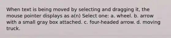 When text is being moved by selecting and dragging it, the mouse pointer displays as a(n) Select one: a. wheel. b. arrow with a small gray box attached. c. four-headed arrow. d. moving truck.