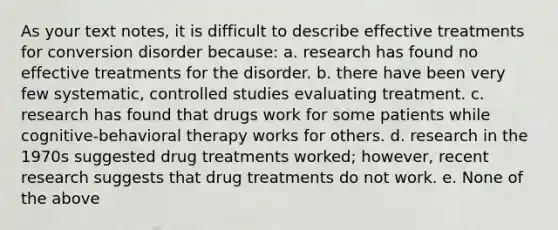 As your text notes, it is difficult to describe effective treatments for conversion disorder because: a. research has found no effective treatments for the disorder. b. there have been very few systematic, controlled studies evaluating treatment. c. research has found that drugs work for some patients while cognitive-behavioral therapy works for others. d. research in the 1970s suggested drug treatments worked; however, recent research suggests that drug treatments do not work. e. None of the above