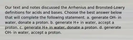 Our text and notes discussed the Arrhenius and Bronsted-Lowry definitions for acids and bases. Choose the best answer below that will complete the following statement. a. generate OH- in water, donate a proton. b. generate H+ in water, accept a proton. c. generate H+ in water, donate a proton. d. generate OH- in water, accept a proton.