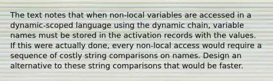 The text notes that when non-local variables are accessed in a dynamic-scoped language using the dynamic chain, variable names must be stored in the activation records with the values. If this were actually done, every non-local access would require a sequence of costly string comparisons on names. Design an alternative to these string comparisons that would be faster.