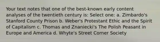 Your text notes that one of the best-known early content analyses of the twentieth century is: Select one: a. Zimbardo's Stanford County Prison b. Weber's Protestant Ethic and the Spirit of Capitalism c. Thomas and Znaniecki's The Polish Peasant in Europe and America d. Whyte's Street Corner Society