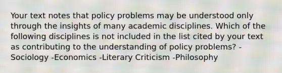 Your text notes that policy problems may be understood only through the insights of many academic disciplines. Which of the following disciplines is not included in the list cited by your text as contributing to the understanding of policy problems? -Sociology -Economics -Literary Criticism -Philosophy