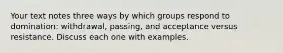 Your text notes three ways by which groups respond to domination: withdrawal, passing, and acceptance versus resistance. Discuss each one with examples.