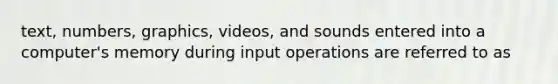 text, numbers, graphics, videos, and sounds entered into a computer's memory during input operations are referred to as