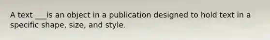 A text ___is an object in a publication designed to hold text in a specific shape, size, and style.