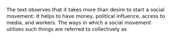 The text observes that it takes more than desire to start a social movement: It helps to have money, political influence, access to media, and workers. The ways in which a social movement utilizes such things are referred to collectively as