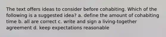 The text offers ideas to consider before cohabiting. Which of the following is a suggested idea? a. define the amount of cohabiting time b. all are correct c. write and sign a living-together agreement d. keep expectations reasonable