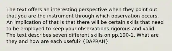 The text offers an interesting perspective when they point out that you are the instrument through which observation occurs. An implication of that is that there will be certain skills that need to be employed to keep your observations rigorous and valid. The text describes seven different skills on pp.190‐1. What are they and how are each useful? (DAPRAH)