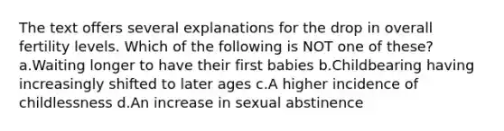 The text offers several explanations for the drop in overall fertility levels. Which of the following is NOT one of these? a.Waiting longer to have their first babies b.Childbearing having increasingly shifted to later ages c.A higher incidence of childlessness d.An increase in sexual abstinence