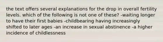 the text offers several explanations for the drop in overall fertility levels. which of the following is not one of these? -waiting longer to have their first babies -childbearing having increasingly shifted to later ages -an increase in sexual abstinence -a higher incidence of childlessness