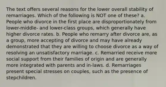 The text offers several reasons for the lower overall stability of remarriages. Which of the following is NOT one of these? a. People who divorce in the first place are disproportionately from lower-middle- and lower-class groups, which generally have higher divorce rates. b. People who remarry after divorce are, as a group, more accepting of divorce and may have already demonstrated that they are willing to choose divorce as a way of resolving an unsatisfactory marriage. c. Remarried receive more social support from their families of origin and are generally more integrated with parents and in-laws. d. Remarriages present special stresses on couples, such as the presence of stepchildren.