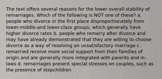 The text offers several reasons for the lower overall stability of remarriages. Which of the following is NOT one of these? a. people who divorce in the first place disproportionately from lower-middle-and lower-class groups, which generally have higher divorce rates b. people who remarry after divorce and may have already demonstrated that they are willing to choose divorce as a way of resolving an unsatisfactory marriage c. remarried receive more social support from their families of origin and are generally more integrated with parents and in-laws d. remarriages present special stresses on couples, such as the presence of stepchildren