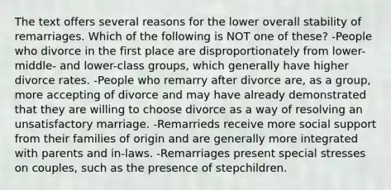 The text offers several reasons for the lower overall stability of remarriages. Which of the following is NOT one of these? -People who divorce in the first place are disproportionately from lower-middle- and lower-class groups, which generally have higher divorce rates. -People who remarry after divorce are, as a group, more accepting of divorce and may have already demonstrated that they are willing to choose divorce as a way of resolving an unsatisfactory marriage. -Remarrieds receive more social support from their families of origin and are generally more integrated with parents and in-laws. -Remarriages present special stresses on couples, such as the presence of stepchildren.