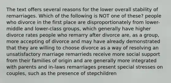 The text offers several reasons for the lower overall stability of remarriages. Which of the following is NOT one of these? people who divorce in the first place are disproportionately from lower-middle and lower-class groups, which generally have higher divorce rates people who remarry after divorce are, as a group, more accepting of divorce and may have already demonstrated that they are willing to choose divorce as a way of resolving an unsatisfactory marriage remarrieds receive more social support from their families of origin and are generally more integrated with parents and in-laws remarriages present special stresses on couples, such as the presence of stepchildren