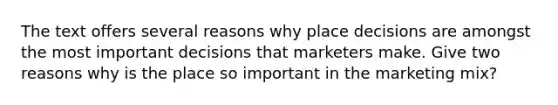 The text offers several reasons why place decisions are amongst the most important decisions that marketers make. Give two reasons why is the place so important in the <a href='https://www.questionai.com/knowledge/kmEUlb9HQv-marketing-mix' class='anchor-knowledge'>marketing mix</a>?