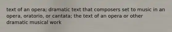 text of an opera; dramatic text that composers set to music in an opera, oratorio, or cantata; the text of an opera or other dramatic musical work