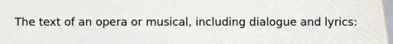The text of an opera or musical, including dialogue and lyrics: