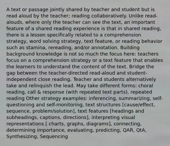 A text or passage jointly shared by teacher and student but is read aloud by the teacher; reading collaboratively. Unlike read-alouds, where only the teacher can see the text, an important feature of a shared reading experience is that in shared reading, there is a lesson specifically related to a comprehension strategy, word solving strategy, text feature, or reading behavior such as stamina, rereading, and/or annotation. Building background knowledge is not so much the focus here: teachers focus on a comprehension strategy or a text feature that enables the learners to understand the content of the text. Bridge the gap between the teacher-directed read-aloud and student-independent close reading. Teacher and students alternatively take and relinquish the lead. May take different forms: choral reading, call & response (with repeated text parts), repeated reading Other strategy examples: inferencing, summarizing, self-questioning and self-monitoring, text structures [cause/effect, sequence, problem/solution], text features [headings and subheadings, captions, directions], interpreting visual representations [ charts, graphs, diagrams], connecting, determining importance, evaluating, predicting, QAR, QtA, Synthesizing, Sequencing